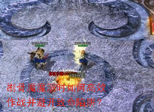 刷骨魔魔洞时如何高效作战并避开致命陷阱? 刷骨魔魔洞时如何高效作战并避开致命陷阱?