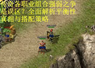 传奇各职业组合强弱之争是误区？全面解析平衡性真相与搭配策略