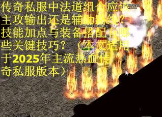 传奇私服中法道组合应该主攻输出还是辅助路线？技能加点与装备搭配有哪些关键技巧？（本文适用于2025年主流热血传奇私服版本）